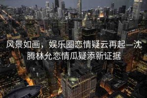 風(fēng)景如畫，娛樂圈戀情疑云再起—沈騰林允戀情瓜疑添新證據(jù)