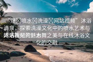 “爆?噴水?洗澡?網(wǎng)站視頻”沐浴清泉，探索洗澡文化中的噴水藝術(shù)與網(wǎng)站視頻的魅力
沐浴新紀(jì)元，水舞之美與在線沐浴文化的交融