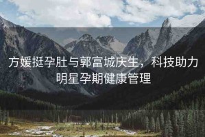方媛挺孕肚與郭富城慶生，科技助力明星孕期健康管理