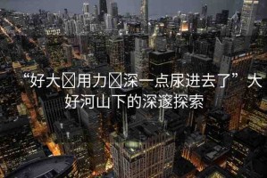 “好大?用力?深一點(diǎn)尿進(jìn)去了”大好河山下的深邃探索