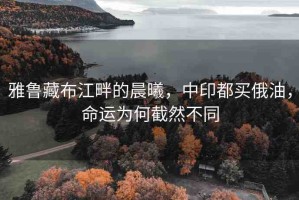 雅魯藏布江畔的晨曦，中印都買俄油，命運(yùn)為何截然不同