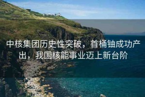 中核集團歷史性突破，首桶鈾成功產(chǎn)出，我國核能事業(yè)邁上新臺階