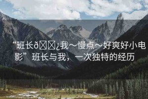 “班長(zhǎng)??我～慢點(diǎn)～好爽好小電影”班長(zhǎng)與我，一次獨(dú)特的經(jīng)歷