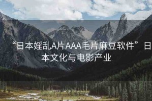 “日本婬亂A片AAA毛片麻豆軟件”日本文化與電影產(chǎn)業(yè)