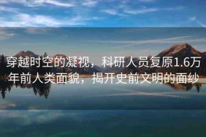 穿越時(shí)空的凝視，科研人員復(fù)原1.6萬(wàn)年前人類(lèi)面貌，揭開(kāi)史前文明的面紗