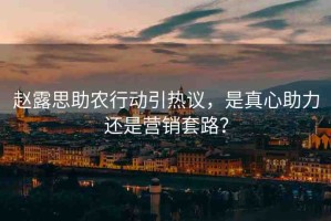 趙露思助農(nóng)行動(dòng)引熱議，是真心助力還是營(yíng)銷套路？