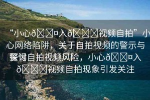 “小心??入??視頻自拍”小心網(wǎng)絡(luò)陷阱，關(guān)于自拍視頻的警示與探討
警惕自拍視頻風(fēng)險(xiǎn)，小心??入??視頻自拍現(xiàn)象引發(fā)關(guān)注