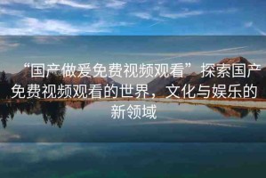 “國產(chǎn)做爰免費視頻觀看”探索國產(chǎn)免費視頻觀看的世界，文化與娛樂的新領(lǐng)域