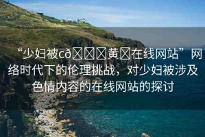 “少婦被c??黃?在線網(wǎng)站”網(wǎng)絡時代下的倫理挑戰(zhàn)，對少婦被涉及色情內(nèi)容的在線網(wǎng)站的探討