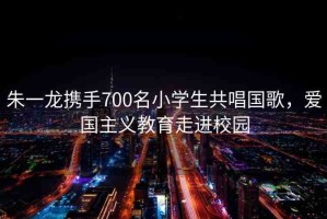 朱一龍攜手700名小學(xué)生共唱國歌，愛國主義教育走進校園