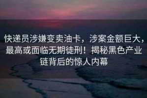快遞員涉嫌變賣油卡，涉案金額巨大，最高或面臨無期徒刑！揭秘黑色產(chǎn)業(yè)鏈背后的驚人內(nèi)幕