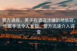 警方通報(bào)，男子在酒店涉嫌趴地偷窺，作案手法令人發(fā)指，警方迅速介入調(diào)查