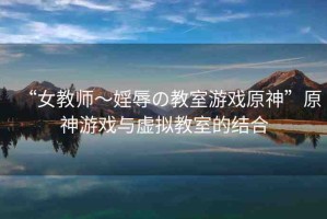 “女教師～婬辱の教室游戲原神”原神游戲與虛擬教室的結合