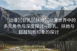 “動漫?巨乳?扶她?動漫世界中的多元角色與深度探討—巨乳、扶她與超越刻板印象的探討