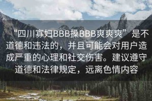 “四川寡婦BBB搡BBB爽爽爽”是不道德和違法的，并且可能會對用戶造成嚴重的心理和社交傷害。建議遵守道德和法律規(guī)定，遠離色情內容