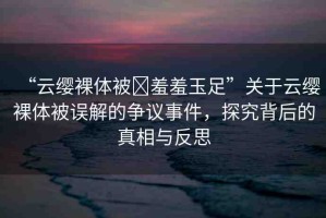 “云纓裸體被?羞羞玉足”關(guān)于云纓裸體被誤解的爭(zhēng)議事件，探究背后的真相與反思