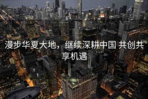 漫步華夏大地，繼續(xù)深耕中國 共創(chuàng)共享機(jī)遇