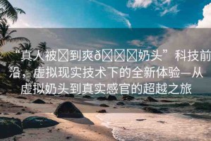“真人被?到爽??奶頭”科技前沿，虛擬現實技術下的全新體驗—從虛擬奶頭到真實感官的超越之旅