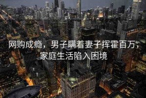 網(wǎng)購成癮，男子瞞著妻子揮霍百萬，家庭生活陷入困境