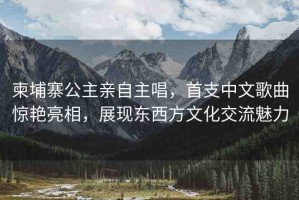 柬埔寨公主親自主唱，首支中文歌曲驚艷亮相，展現(xiàn)東西方文化交流魅力