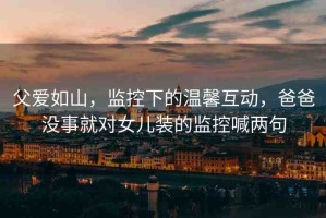 父愛(ài)如山，監(jiān)控下的溫馨互動(dòng)，爸爸沒(méi)事就對(duì)女兒裝的監(jiān)控喊兩句