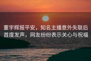 董宇輝報平安，知名主播意外失聯(lián)后首度發(fā)聲，網(wǎng)友紛紛表示關(guān)心與祝福