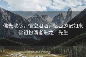 佛光散盡，悟空淚灑，憶西游記如來佛祖扮演者朱龍廣先生
