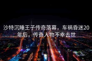 沙特沉睡王子傳奇落幕，車禍昏迷20年后，傳奇人物不幸去世