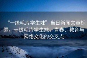 “一級毛片學(xué)生妺”當(dāng)日新聞文章標(biāo)題，一級毛片學(xué)生妺，青春、教育與網(wǎng)絡(luò)文化的交叉點