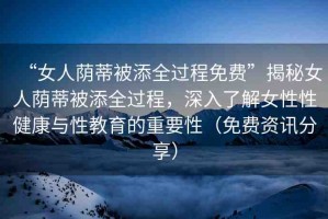 “女人蔭蒂被添全過程免費”揭秘女人蔭蒂被添全過程，深入了解女性性健康與性教育的重要性（免費資訊分享）