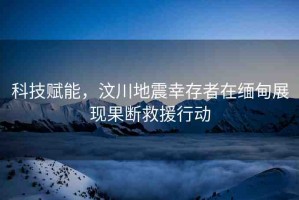科技賦能，汶川地震幸存者在緬甸展現(xiàn)果斷救援行動