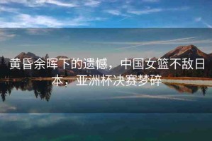 黃昏余暉下的遺憾，中國(guó)女籃不敵日本，亞洲杯決賽夢(mèng)碎