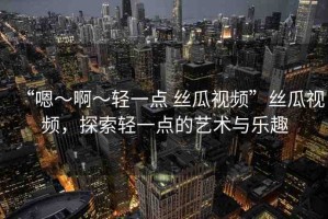 “嗯～啊～輕一點 絲瓜視頻”絲瓜視頻，探索輕一點的藝術(shù)與樂趣