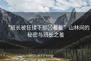 “班長被狂揉下部?羞羞”山林間的秘密與班長之羞