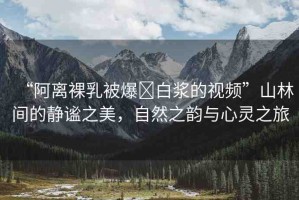 “阿離裸乳被爆?白漿的視頻”山林間的靜謐之美，自然之韻與心靈之旅