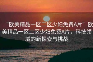 “歐美精品一區(qū)二區(qū)少婦免費A片”歐美精品一區(qū)二區(qū)少婦免費A片，科技領(lǐng)域的新探索與挑戰(zhàn)