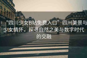 “四川少女B站免費入口”四川美景與少女情懷，探尋自然之美與數(shù)字時代的交融