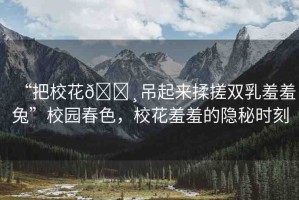 “把校花??吊起來(lái)揉搓雙乳羞羞兔”校園春色，?；ㄐ咝叩碾[秘時(shí)刻