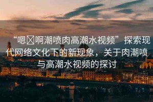 “嗯?啊潮噴肉高潮水視頻”探索現(xiàn)代網(wǎng)絡(luò)文化下的新現(xiàn)象，關(guān)于肉潮噴與高潮水視頻的探討