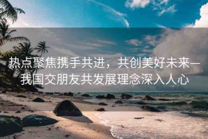 熱點聚焦攜手共進，共創(chuàng)美好未來—我國交朋友共發(fā)展理念深入人心