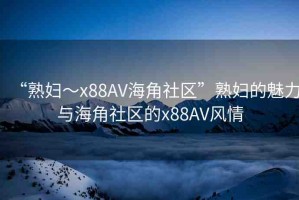 “熟婦～x88AV海角社區(qū)”熟婦的魅力與海角社區(qū)的x88AV風(fēng)情