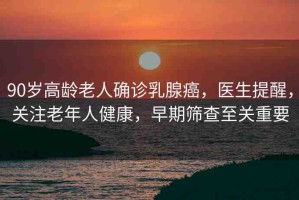 90歲高齡老人確診乳腺癌，醫(yī)生提醒，關(guān)注老年人健康，早期篩查至關(guān)重要