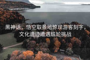 黑神話，悟空取景地驚現(xiàn)游客刻字，文化遺跡遭遇尷尬挑戰(zhàn)