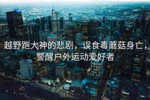 越野跑大神的悲劇，誤食毒蘑菇身亡，警醒戶外運動愛好者