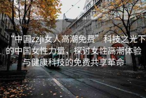 “中國zzji女人高潮免費(fèi)”科技之光下的中國女性力量，探討女性高潮體驗(yàn)與健康科技的免費(fèi)共享革命