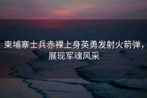 柬埔寨士兵赤裸上身英勇發(fā)射火箭彈，展現(xiàn)軍魂風(fēng)采