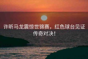 許昕馬龍震驚世錦賽，紅色球臺(tái)見(jiàn)證傳奇對(duì)決！