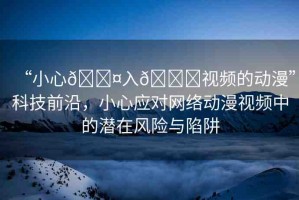 “小心??入??視頻的動(dòng)漫”科技前沿，小心應(yīng)對網(wǎng)絡(luò)動(dòng)漫視頻中的潛在風(fēng)險(xiǎn)與陷阱