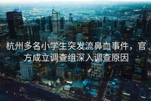 杭州多名小學(xué)生突發(fā)流鼻血事件，官方成立調(diào)查組深入調(diào)查原因