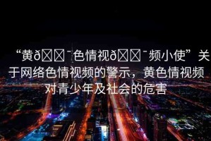“黃??色情視??頻小使”關(guān)于網(wǎng)絡(luò)色情視頻的警示，黃色情視頻對(duì)青少年及社會(huì)的危害